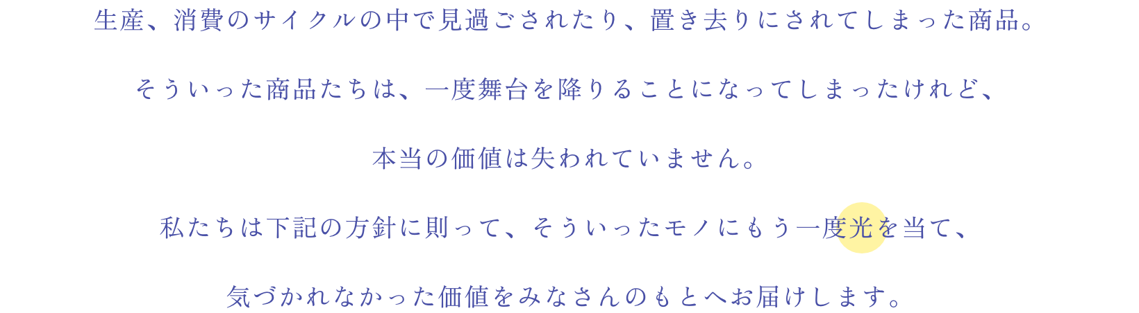 生産、消費のサイクルの中で見過ごされたり、置き去りにされてしまった商品。そういった商品たちは、一度舞台を降りることになってしまったけれど、本当の価値は失われていません。私たちは下記の方針に則って、そういったモノにもう一度光を当て、気づかれなかった価値をみなさんのもとへお届けします。